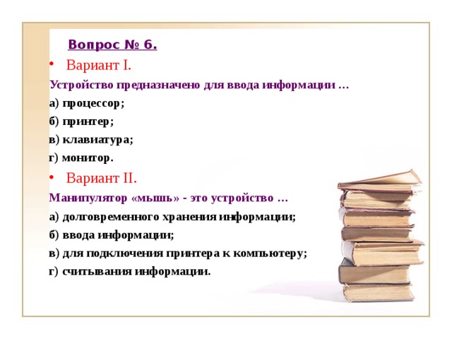 Вопрос № 6. Вариант I . Устройство предназначено для ввода информации … а) процессор; б) принтер; в) клавиатура; г) монитор. Вариант II . Манипулятор «мышь» - это устройство … а) долговременного хранения информации; б) ввода информации; в) для подключения принтера к компьютеру; г) считывания информации. 