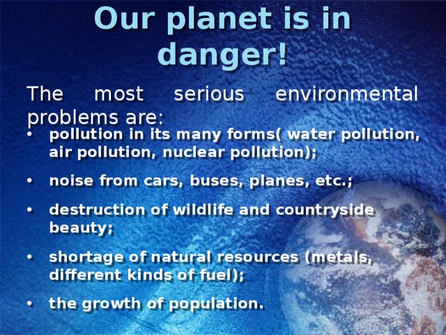 Our planet is in danger! The most serious environmental problems are: pollution in its many forms( water pollution, air pollution, nuclear pollution); noise from cars, buses, planes, etc.; destruction of wildlife and countryside beauty; shortage of natural resources (metals, different kinds of fuel); the growth of population. 