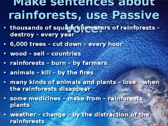 Make sentences about rainforests, use Passive Voice: thousands of square kilometers of rainforests – destroy – every year 6,000 trees – cut down – every hour wood – sell – countries rainforests – burn – by farmers animals – kill – by the fires many kinds of animals and plants – lose – when the rainforests disappear some medicines – make from – rainforests plants weather – change – by the distraction of the rainforests 