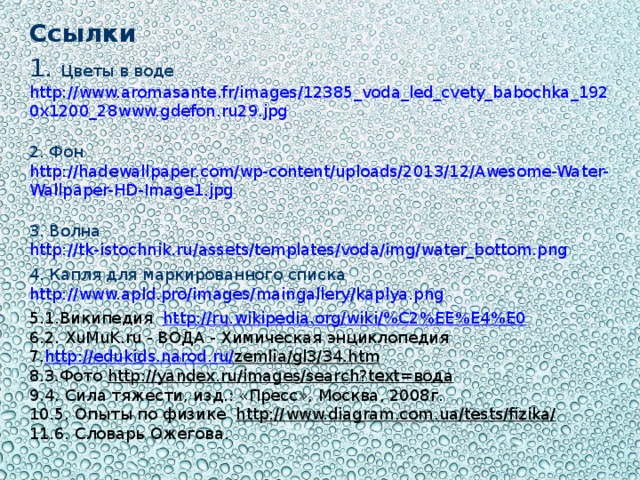 Ссылки  Цветы в воде http://www.aromasante.fr/images/12385_voda_led_cvety_babochka_1920x1200_28www.gdefon.ru29.jpg   Фон http://hadewallpaper.com/wp-content/uploads/2013/12/Awesome-Water-Wallpaper-HD-Image1.jpg   Волна http://tk-istochnik.ru/assets/templates/voda/img/water_bottom.png   Капля для маркированного списка http://www.apld.pro/images/maingallery/kaplya.png  1.Википедия http://ru.wikipedia.org/wiki/%C2%EE%E4%E0 2. XuMuK.ru - ВОДА - Химическая энциклопедия http :// edukids . narod . ru / zemlia / gl 3/34. htm 3.Фото http://yandex.ru/images/search?text=вода 4. Сила тяжести, изд.: «Пресс», Москва, 2008г. 5. Опыты по физике http://www.diagram.com.ua/tests/fizika/ 6. Словарь Ожегова. 