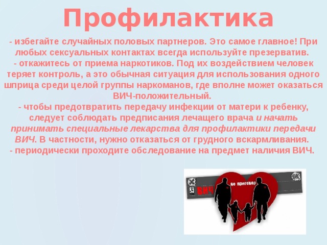 Профилактика  - избегайте случайных половых партнеров. Это самое главное! При любых сексуальных контактах всегда используйте презерватив.   - откажитесь от приема наркотиков. Под их воздействием человек теряет контроль, а это обычная ситуация для использования одного шприца среди целой группы наркоманов, где вполне может оказаться ВИЧ-положительный.   - чтобы предотвратить передачу инфекции от матери к ребенку, следует соблюдать предписания лечащего врача и начать принимать специальные лекарства для профилактики передачи ВИЧ . В частности, нужно отказаться от грудного вскармливания.   - периодически проходите обследование на предмет наличия ВИЧ. 