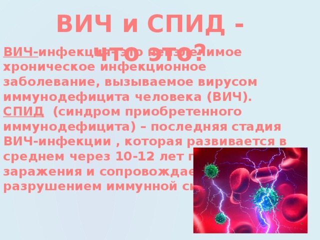 ВИЧ и СПИД - что это? ВИЧ- инфекция- это неизлечимое хроническое инфекционное заболевание, вызываемое вирусом иммунодефицита человека (ВИЧ). СПИД (синдром приобретенного иммунодефицита) – последняя стадия ВИЧ-инфекции , которая развивается в среднем через 10-12 лет после заражения и сопровождается разрушением иммунной системы.  