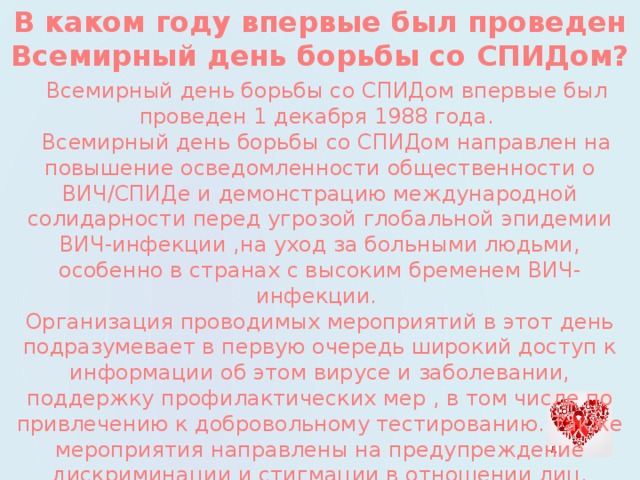 В каком году впервые был проведен Всемирный день борьбы со СПИДом?  Всемирный день борьбы со СПИДом впервые был проведен 1 декабря 1988 года.   Всемирный день борьбы со СПИДом направлен на повышение осведомленности общественности о ВИЧ/СПИДе и демонстрацию международной солидарности перед угрозой глобальной эпидемии ВИЧ-инфекции ,на уход за больными людьми, особенно в странах с высоким бременем ВИЧ-инфекции.   Организация проводимых мероприятий в этот день подразумевает в первую очередь широкий доступ к информации об этом вирусе и заболевании, поддержку профилактических мер , в том числе по привлечению к добровольному тестированию. Также мероприятия направлены на предупреждение дискриминации и стигмации в отношении лиц, живущих с ВИЧ-инфекцией. 