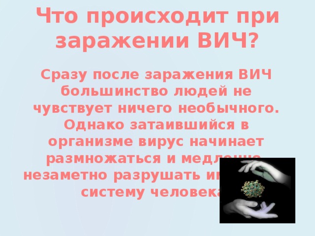 Что происходит при заражении ВИЧ? Сразу после заражения ВИЧ большинство людей не чувствует ничего необычного. Однако затаившийся в организме вирус начинает размножаться и медленно, незаметно разрушать иммунную систему человека. 
