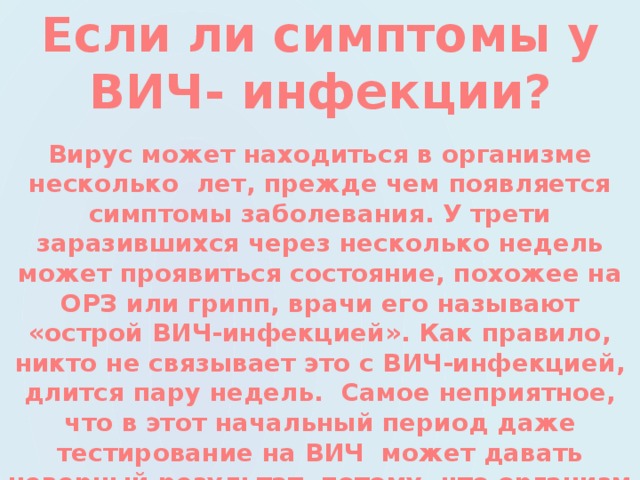 Если ли симптомы у ВИЧ- инфекции? Вирус может находиться в организме несколько лет, прежде чем появляется симптомы заболевания. У трети заразившихся через несколько недель может проявиться состояние, похожее на ОРЗ или грипп, врачи его называют «острой ВИЧ-инфекцией». Как правило, никто не связывает это с ВИЧ-инфекцией, длится пару недель. Самое неприятное, что в этот начальный период даже тестирование на ВИЧ может давать неверный результат, потому, что организм еще не выработал антитела к вирусу. 