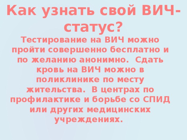 Как узнать свой ВИЧ- статус? Тестирование на ВИЧ можно пройти совершенно бесплатно и по желанию анонимно. Сдать кровь на ВИЧ можно в поликлинике по месту жительства. В центрах по профилактике и борьбе со СПИД или других медицинских учреждениях. 
