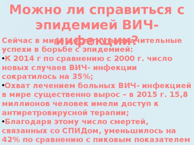 Можно ли справиться с эпидемией ВИЧ-инфекции? Сейчас в мире достигнуты значительные успехи в борьбе с эпидемией: К 2014 г по сравнению с 2000 г. число новых случаев ВИЧ- инфекции сократилось на 35%; Охват лечением больных ВИЧ- инфекцией в мире существенно вырос – в 2015 г. 15,8 миллионов человек имели доступ к антиретровирусной терапии; Благодаря этому число смертей, связанных со СПИДом, уменьшилось на 42% по сравнению с пиковым показателем в 2004 году.  Эти позитивные новости позволили ООН поставить цель: «Положить конец эпидемии СПИДа к 2030году»  