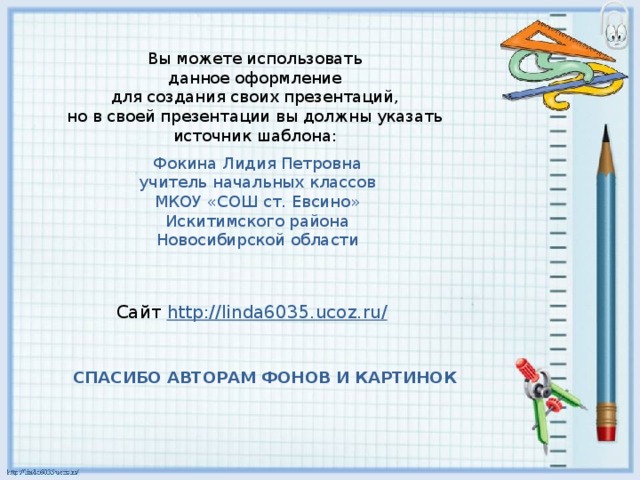 Вы можете использовать данное оформление для создания своих презентаций, но в своей презентации вы должны указать источник шаблона: Фокина Лидия Петровна учитель начальных классов МКОУ «СОШ ст. Евсино» Искитимского района Новосибирской области Сайт http://linda6035.ucoz.ru/  СПАСИБО АВТОРАМ ФОНОВ И КАРТИНОК 