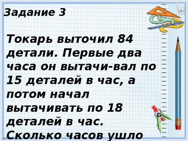 Задание 3 Токарь выточил 84 детали. Первые два часа он вытачи-вал по 15 деталей в час, а потом начал вытачивать по 18 деталей в час. Сколько часов ушло на выточку всех деталей ? 