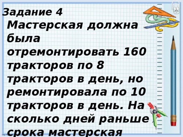 Задание 4 Мастерская должна была отремонтировать 160 тракторов по 8 тракторов в день, но ремонтировала по 10 тракторов в день. На сколько дней раньше срока мастерская выполнила работу? 
