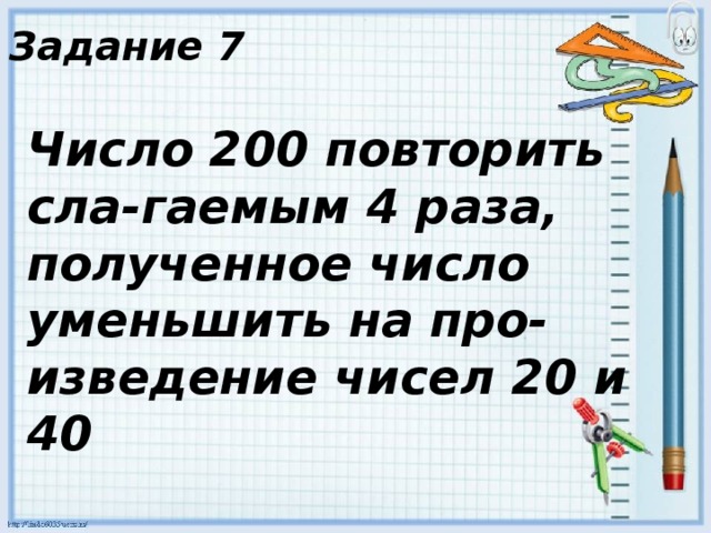 Задание 7 Число 200 повторить сла-гаемым 4 раза, полученное число уменьшить на про-изведение чисел 20 и 40 