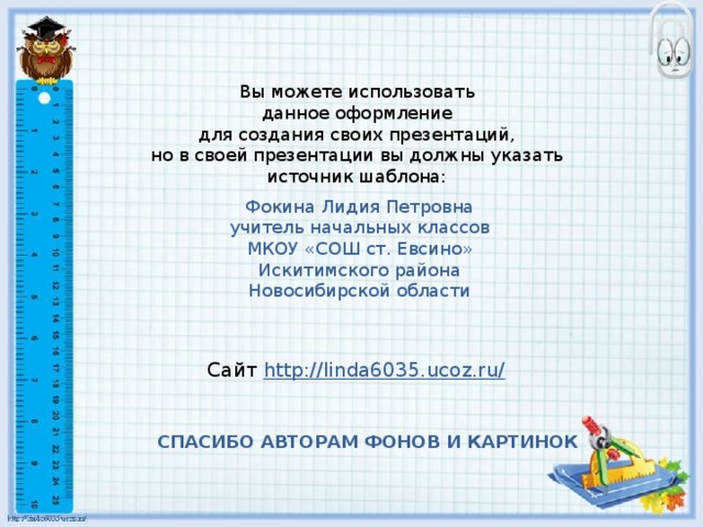 Вы можете использовать данное оформление для создания своих презентаций, но в своей презентации вы должны указать источник шаблона: Фокина Лидия Петровна учитель начальных классов МКОУ «СОШ ст. Евсино» Искитимского района Новосибирской области Сайт http://linda6035.ucoz.ru/  СПАСИБО АВТОРАМ ФОНОВ И КАРТИНОК 
