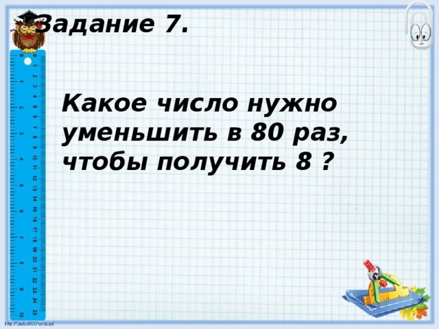 Задание 7. Какое число нужно уменьшить в 80 раз, чтобы получить 8 ? 