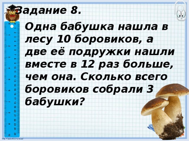 Задание 8. Одна бабушка нашла в лесу 10 боровиков, а две её подружки нашли вместе в 12 раз больше, чем она. Сколько всего боровиков собрали 3 бабушки? 