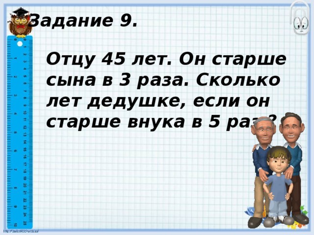 Задание 9. Отцу 45 лет. Он старше сына в 3 раза. Сколько лет дедушке, если он старше внука в 5 раз ? 