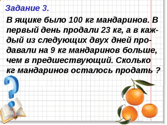 Задание 3. В ящике было 100 кг мандаринов. В первый день продали 23 кг, а в каж-дый из следующих двух дней про-давали на 9 кг мандаринов больше, чем в предшествующий. Сколько кг мандаринов осталось продать ? 
