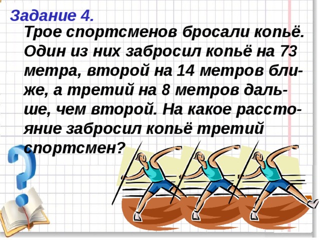 Задание 4. Трое спортсменов бросали копьё. Один из них забросил копьё на 73 метра, второй на 14 метров бли-же, а третий на 8 метров даль-ше, чем второй. На какое рассто-яние забросил копьё третий спортсмен? 