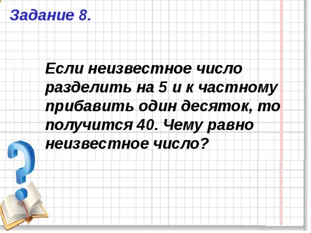 Задание 8. Если неизвестное число разделить на 5 и к частному прибавить один десяток, то получится 40. Чему равно неизвестное число? 