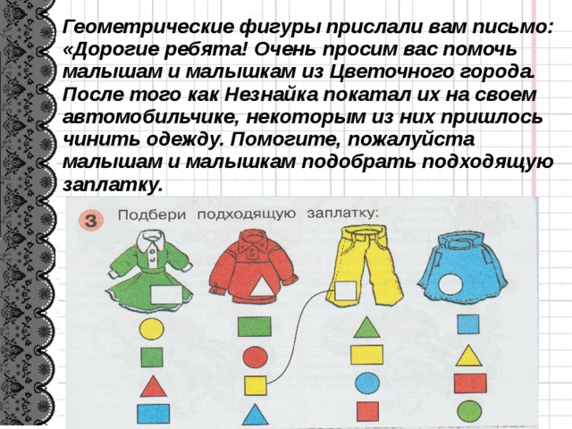 Геометрические фигуры прислали вам письмо: «Дорогие ребята! Очень просим вас помочь малышам и малышкам из Цветочного города. После того как Незнайка покатал их на своем автомобильчике, некоторым из них пришлось чинить одежду. Помогите, пожалуйста малышам и малышкам подобрать подходящую заплатку. 6 