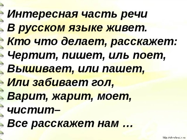 Интересная часть речи В русском языке живет. Кто что делает, расскажет: Чертит, пишет, иль поет, Вышивает, или пашет, Или забивает гол, Варит, жарит, моет, чистит– Все расскажет нам …  