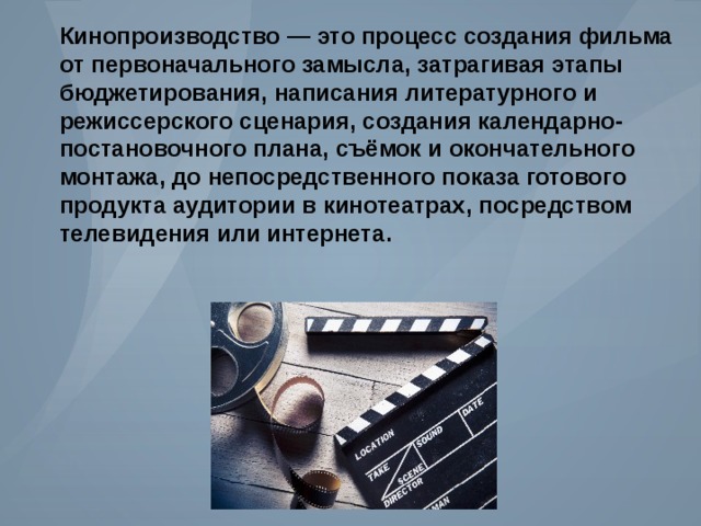 Кинопроизводство — это процесс создания фильма от первоначального замысла , затрагивая этапы бюджетирования , написания литературного и режиссерского сценария , создания календарно - постановочного плана , съёмок и окончательного монтажа , до непосредственного показа готового продукта аудитории в кинотеатрах , посредством телевидения или интернета . 