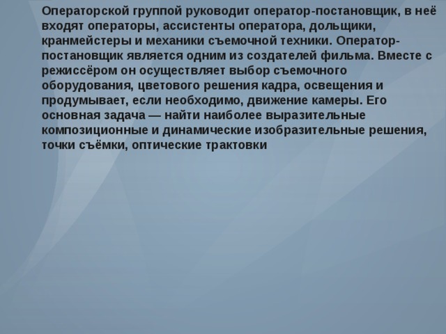 Операторской группой руководит оператор - постановщик , в неё входят операторы , ассистенты оператора , дольщики , кранмейстеры и механики съемочной техники . Оператор - постановщик является одним из создателей фильма . Вместе с режиссёром он осуществляет выбор съемочного оборудования , цветового решения кадра , освещения и продумывает , если необходимо , движение камеры . Его основная задача — найти наиболее выразительные композиционные и динамические изобразительные решения , точки съёмки , оптические трактовки 