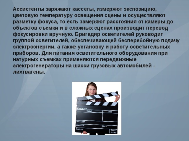 Ассистенты заряжают кассеты , измеряют экспозицию , цветовую температуру освещения сцены и осуществляют разметку фокуса , то есть замеряют расстояния от камеры до объектов съемки и в сложных сценах производит перевод фокусировки вручную . Бригадир осветителей руководит группой осветителей , обеспечивающей бесперебойную подачу электроэнергии , а также установку и работу осветительных приборов . Для питания осветительного оборудования при натурных съемках применяются передвижные электрогенераторы на шасси грузовых автомобилей - лихтвагены . 