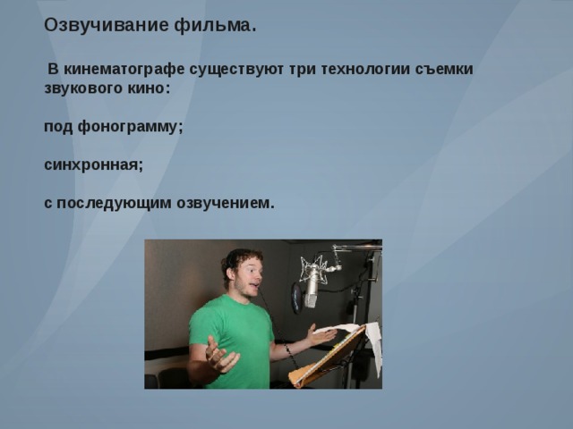 Озвучивание фильма .   В кинематографе существуют три технологии съемки звукового кино :  под фонограмму ;  синхронная ;  с последующим озвучением . 
