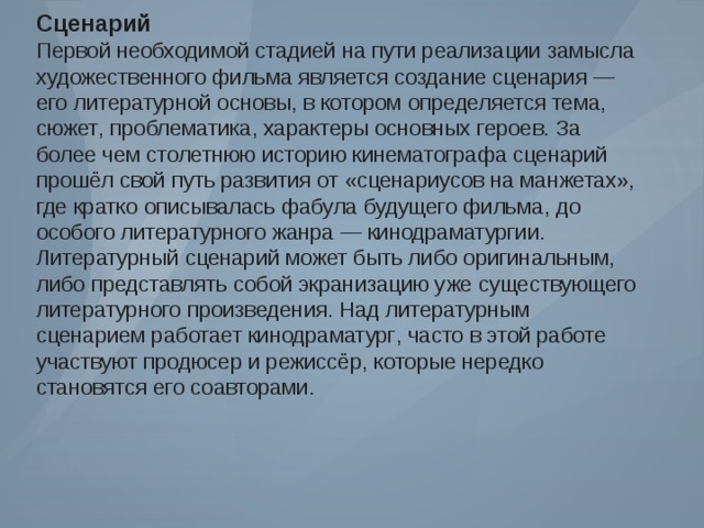 Сценарий Первой необходимой стадией на пути реализации замысла художественного фильма является создание сценария — его литературной основы , в котором определяется тема , сюжет , проблематика , характеры основных героев . За более чем столетнюю историю кинематографа сценарий прошёл свой путь развития от « сценариусов на манжетах », где кратко описывалась фабула будущего фильма , до особого литературного жанра — кинодраматургии . Литературный сценарий может быть либо оригинальным , либо представлять собой экранизацию уже существующего литературного произведения . Над литературным сценарием работает кинодраматург , часто в этой работе участвуют продюсер и режиссёр , которые нередко становятся его соавторами . 