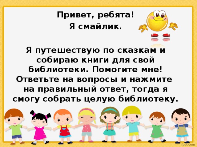 Привет, ребята!  Я смайлик.  Я путешествую по сказкам и собираю книги для свой библиотеки.  Помогите мне! Ответьте на вопросы и нажмите на правильный ответ, тогда я смогу собрать целую библиотеку.