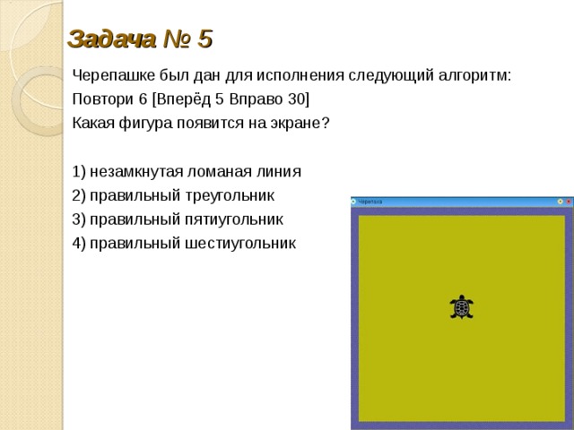 Задача № 5 Черепашке был дан для ис­пол­не­ния сле­ду­ю­щий алгоритм: Повтори 6 [Вперёд 5 В­пра­во 30] Какая фи­гу­ра по­явит­ся на экране? 1) не­за­мкну­тая ло­ма­ная линия 2) пра­виль­ный тре­уголь­ник 3) пра­виль­ный пятиугольник 4) пра­виль­ный шестиугольник 