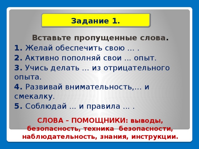 Задание 1. Вставьте пропущенные слова . 1. Желай обеспечить свою ... . 2. Активно пополняй свои ... опыт. 3. Учись делать ... из отрицательного опыта. 4. Развивай внимательность,... и смекалку. 5. Соблюдай ... и правила ... .   СЛОВА – ПОМОЩНИКИ: выводы, безопасность, техника безопасности, наблюдательность, знания, инструкции.    