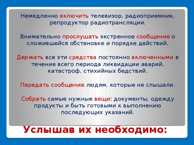 Немедленно включить телевизор, радиоприемник, репродуктор радиотрансляции. Внимательно прослушать экстренное сообщение о сложившейся обстановке и порядке действий. Держать все эти средства постоянно включенными в течение всего периода ликвидации аварий, катастроф, стихийных бедствий. Передать сообщение людям, которые не слышали. Собрать самые нужные вещи : документы, одежду продукты и быть готовыми к выполнению последующих указаний.   Услышав их необходимо: 