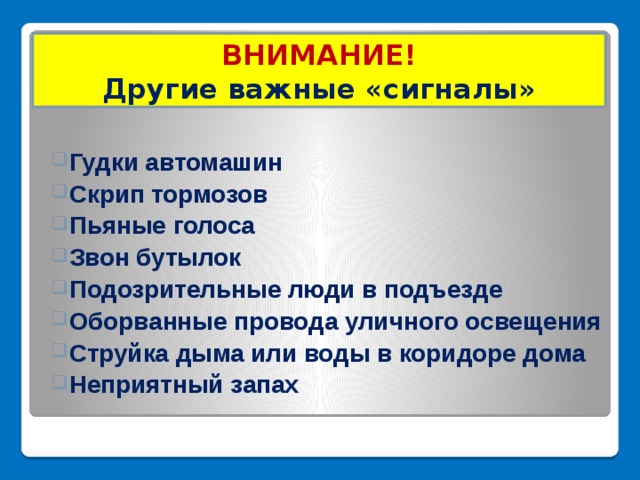 ВНИМАНИЕ!  Другие важные «сигналы» Гудки автомашин Скрип тормозов Пьяные голоса Звон бутылок Подозрительные люди в подъезде Оборванные провода уличного освещения Струйка дыма или воды в коридоре дома Неприятный запах 