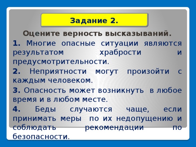 Задание 2.  Оц е ните верность высказываний. 1. Многие опасные ситуации являются результатом храбрости и предусмотрительности. 2. Неприятности могут произойти с каждым человеком. 3. Опасность может возникнуть в любое время и в любом месте. 4. Беды случаются чаще, если принимать меры по их недопущению и соблюдать рекомендации по безопасности.         