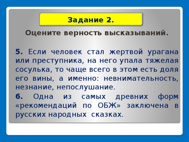 Задание 2.  Оцените верность высказываний. 5. Если человек стал жертвой урагана или преступника, на него упала тяжелая сосулька, то чаще всего в этом есть доля его вины, а именно: невнимательность, незнание, непослушание. 6. Одна из самых древних форм «рекомендаций по ОБЖ» заключена в русских народных сказках.         