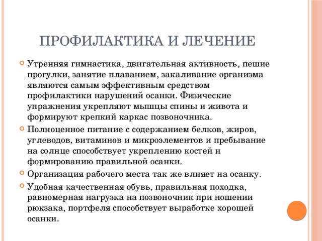 Профилактика и лечение Утренняя гимнастика, двигательная активность, пешие прогулки, занятие плаванием, закаливание организма являются самым эффективным средством профилактики нарушений осанки. Физические упражнения укрепляют мышцы спины и живота и формируют крепкий каркас позвоночника. Полноценное питание с содержанием белков, жиров, углеводов, витаминов и микроэлементов и пребывание на солнце способствует укреплению костей и формированию правильной осанки. Организация рабочего места так же влияет на осанку. Удобная качественная обувь, правильная походка, равномерная нагрузка на позвоночник при ношении рюкзака, портфеля способствует выработке хорошей осанки. 