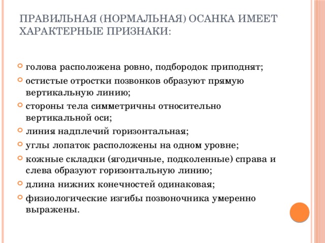 Правильная (нормальная) осанка имеет характерные признаки:   голова расположена ровно, подбородок приподнят; остистые отростки позвонков образуют прямую вертикальную линию; стороны тела симметричны относительно вертикальной оси; линия надплечий горизонтальная; углы лопаток расположены на одном уровне; кожные складки (ягодичные, подколенные) справа и слева образуют горизонтальную линию; длина нижних конечностей одинаковая; физиологические изгибы позвоночника умеренно выражены. 