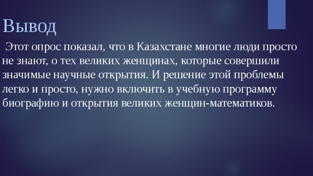 Вывод  Этот опрос показал, что в Казахстане многие люди просто не знают, о тех великих женщинах, которые совершили значимые научные открытия. И решение этой проблемы легко и просто, нужно включить в учебную программу биографию и открытия великих женщин-математиков.   