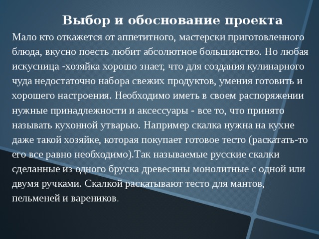 Выбор и обоснование проекта Мало кто откажется от аппетитного, мастерски приготовленного блюда, вкусно поесть любит абсолютное большинство. Но любая искусница -хозяйка хорошо знает, что для создания кулинарного чуда недостаточно набора свежих продуктов, умения готовить и хорошего настроения. Необходимо иметь в своем распоряжении нужные принадлежности и аксессуары - все то, что принято называть кухонной утварью. Например скалка нужна на кухне даже такой хозяйке, которая покупает готовое тесто (раскатать-то его все равно необходимо).Так называемые русские скалки сделанные из одного бруска древесины монолитные с одной или двумя ручками. Скалкой раскатывают тесто для мантов, пельменей и вареников . 