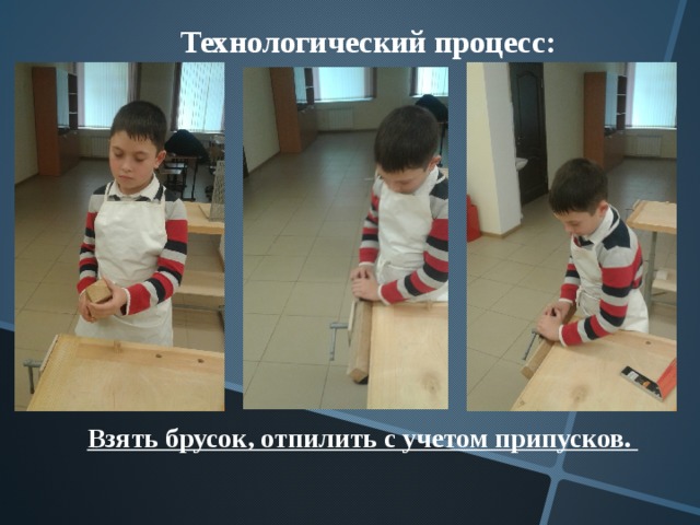Технологический процесс:  Взять брусок, отпилить с учетом припусков. 