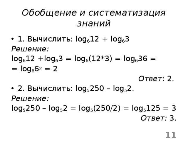 Обобщение и систематизация знаний 1. Вычислить: log 6 12 + log 6 3 Решение: log 6 12 +log 6 3 = log 6 (12*3) = log 6 36 = = log 6 6 2 = 2 Ответ : 2. 2. Вычислить: log 5 250 – log 5 2. Решение: log 5 250 – log 5 2 = log 5 (250/2) = log 5 125 = 3 Ответ: 3.  