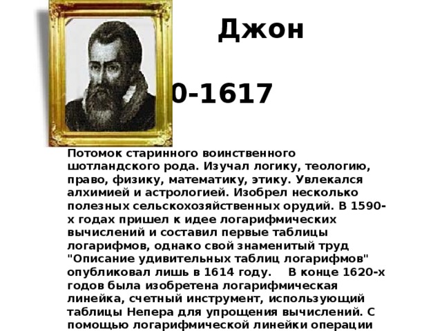  Джон Непер                   1550-1617   Потомок старинного воинственного шотландского рода. Изучал логику, теологию, право, физику, математику, этику. Увлекался алхимией и астрологией. Изобрел несколько полезных сельскохозяйственных орудий. В 1590-х годах пришел к идее логарифмических вычислений и составил первые таблицы логарифмов, однако свой знаменитый труд 