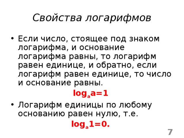 Свойства логарифмов Если число, стоящее под знаком логарифма, и основание логарифма равны, то логарифм равен единице, и обратно, если логарифм равен единице, то число и основание равны. log a a=1  Логарифм единицы по любому основанию равен нулю, т.е. log а 1=0.  