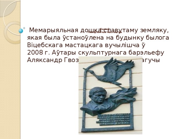          Быкаў  і выяўленчае мастацтва     Мемарыяльная дошка славутаму земляку, якая была ўстаноўлена на будынку былога Віцебскага мастацкага вучылішча ў 2008 г. Аўтары скульптурнага барэльефу Аляксандр Гвоздзікаў і Валерый Магучы 