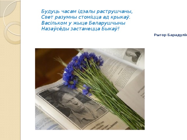 Будуць часам ідэалы раструшчаны,  Свет разумны стоміцца ад крыкаў.  Васільком у жыце Беларушчыны  Назаўсёды застанецца Быкаў!   Рыгор Барадулін 