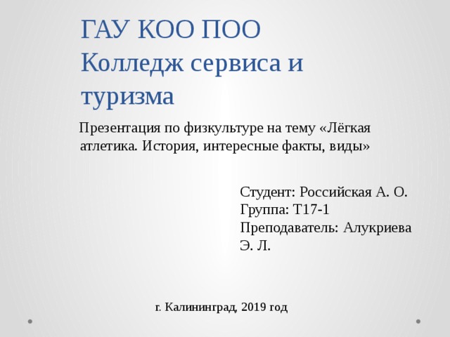 ГАУ КОО ПОО  Колледж сервиса и туризма Презентация по физкультуре на тему «Лёгкая атлетика. История, интересные факты, виды» Студент: Российская А. О. Группа: Т17-1 Преподаватель: Алукриева Э. Л. г. Калининград, 2019 год 