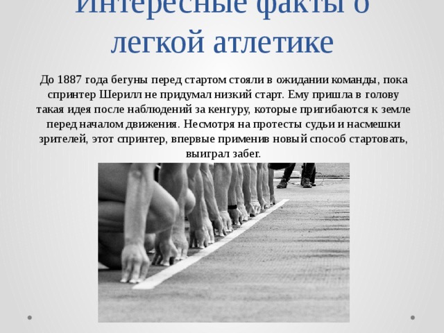 Интересные факты о легкой атлетике До 1887 года бегуны перед стартом стояли в ожидании команды, пока спринтер Шерилл не придумал низкий старт. Ему пришла в голову такая идея после наблюдений за кенгуру, которые пригибаются к земле перед началом движения. Несмотря на протесты судьи и насмешки зрителей, этот спринтер, впервые применив новый способ стартовать, выиграл забег. 