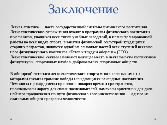 Заключение Легкая атлетика — часть государственной си­стемы физического воспитания. Легкоатлетические. упражнения входят в програм­мы физического воспитания школьников, учащихся всех типов учебных заведений, в планы тре­нировочной работы во всех видах спорта, в занятия физической. культурой трудящихся старших возрастов, являются одной из основных частей всех ступеней всесоюз­ного физкультурного комплекса «Готов к труду и обороне» (ГТО). Легкоатлетические. секции занимают ведущее место в дея­тельности коллективов физкультуры, спор­тивных клубов, добровольных спортив­ных обществ. В обширной летописи легкоатлетического спорта много славных имен, с которыми связаны громкие победы и выдающиеся рекордные достижения. Чемпионы и рекордсмены прошлого, покоряя время и пространство, прокладывали до­рогу для своих последователей, намечали ориентиры для даль­нейшего продвижения по пути физического совершенствова­ния — одного из слагаемых общего прогресса человечества. 