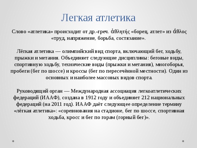 Легкая атлетика Слово «атлетика» происходит от др.-греч. ἀθλητής «борец, атлет» из ά̓θλος «труд, напряжение, борьба, состязание». Лёгкая атлетика — олимпийский вид спорта, включающий бег, ходьбу, прыжки и метания. Объединяет следующие дисциплины: беговые виды, спортивную ходьбу, технические виды (прыжки и метания), многоборья, пробеги (бег по шоссе) и кроссы (бег по пересечённой местности). Один из основных и наиболее массовых видов спорта. Руководящий орган — Международная ассоциация легкоатлетических федераций (ИААФ), создана в 1912 году и объединяет 212 национальных федераций (на 2011 год). ИААФ даёт следующее определение термину «лёгкая атлетика»: «соревнования на стадионе, бег по шоссе, спортивная ходьба, кросс и бег по горам (горный бег)». 